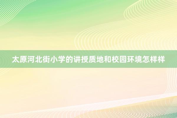 太原河北街小学的讲授质地和校园环境怎样样