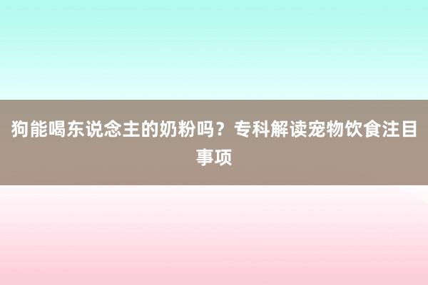 狗能喝东说念主的奶粉吗？专科解读宠物饮食注目事项