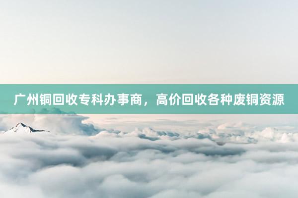 广州铜回收专科办事商，高价回收各种废铜资源