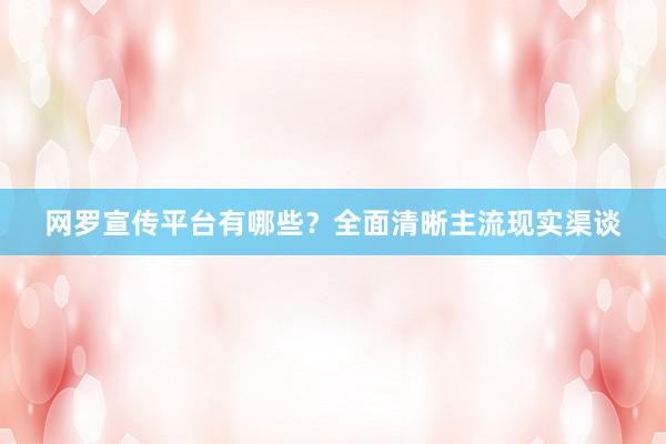网罗宣传平台有哪些？全面清晰主流现实渠谈